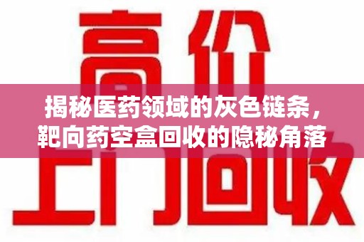 大连揭秘医药领域的灰色链条，靶向药空盒回收的隐秘角落