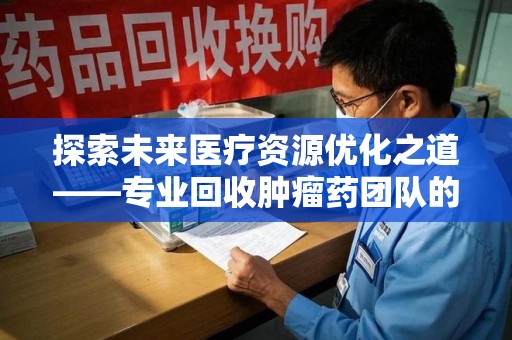 大连探索未来医疗资源优化之道——专业回收肿瘤药团队的崛起与使命