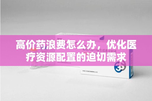 大连高价药浪费怎么办，优化医疗资源配置的迫切需求