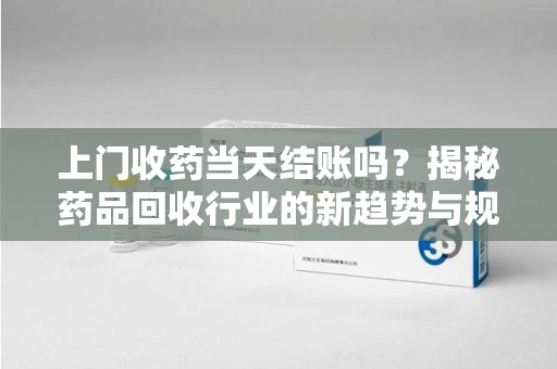 大连上门收药当天结账吗？揭秘药品回收行业的新趋势与规范