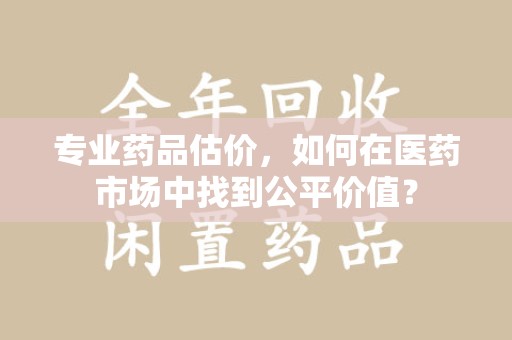 大连专业药品估价，如何在医药市场中找到公平价值？