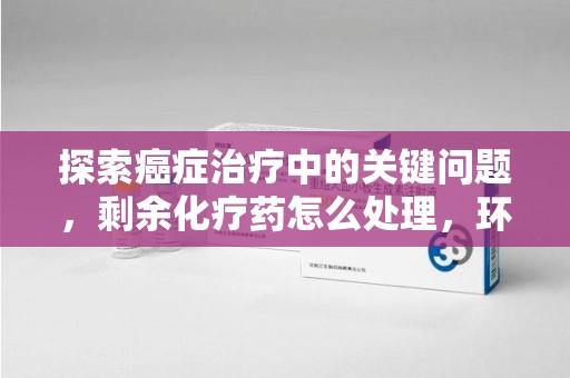 大连探索癌症治疗中的关键问题，剩余化疗药怎么处理，环保与健康的平衡之道
