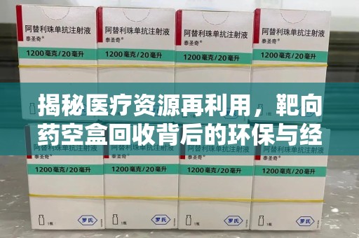 大连揭秘医疗资源再利用，靶向药空盒回收背后的环保与经济价值