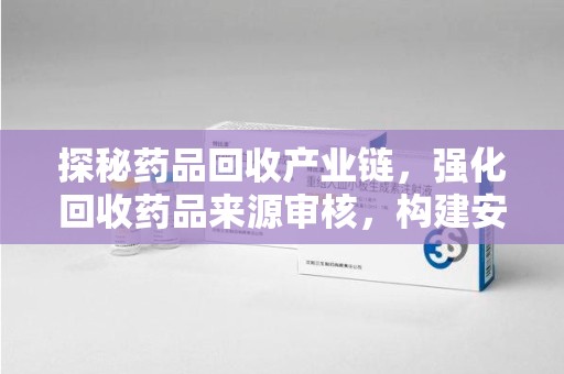 大连探秘药品回收产业链，强化回收药品来源审核，构建安全健康体系