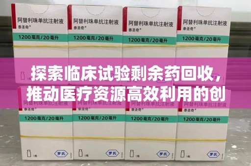 大连探索临床试验剩余药回收，推动医疗资源高效利用的创新路径