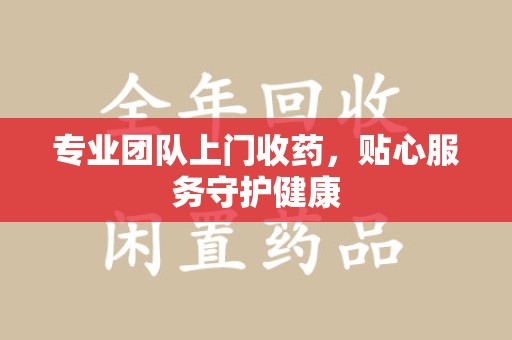 大连专业团队上门收药，贴心服务守护健康