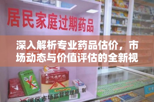 大连深入解析专业药品估价，市场动态与价值评估的全新视角