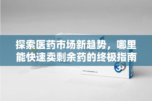 大连探索医药市场新趋势，哪里能快速卖剩余药的终极指南
