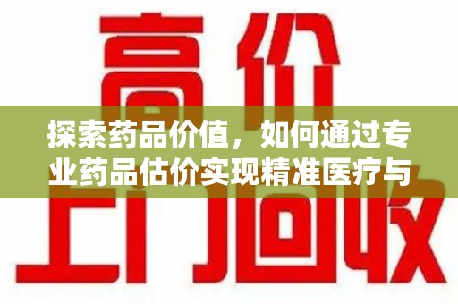 大连探索药品价值，如何通过专业药品估价实现精准医疗与经济平衡