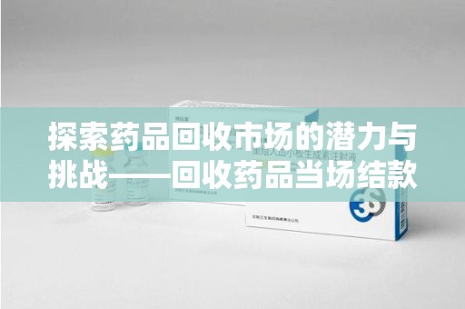 大连探索药品回收市场的潜力与挑战——回收药品当场结款的现实意义